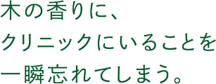 木の香りに、クリニックにいることを一瞬忘れてしまう。