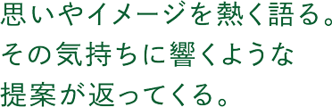 思いやイメージを熱く語る。その気持ちに響くような提案が返ってくる。