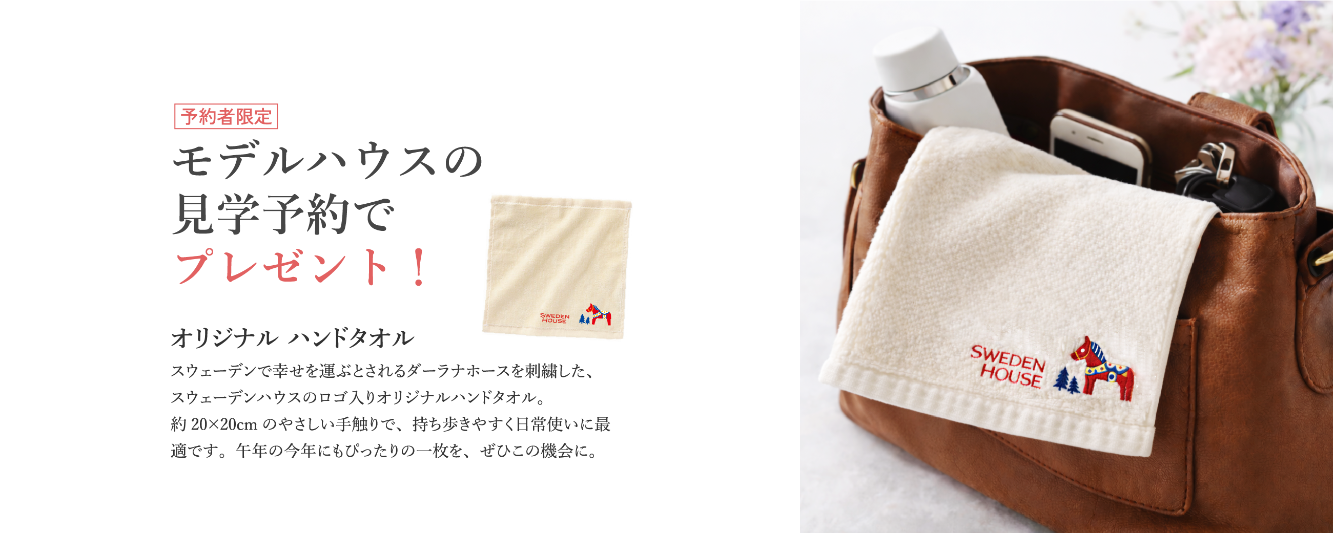 予約者限定 モデルハウスの見学予約でプレゼント! オリジナル ハンドタオル スウェーデンで幸せを運ぶとされるダーラナホースを刺繍した、スウェーデンハウスのロゴ入りオリジナルハンドタオル。約20×20cmのやさしい手触りで、持ち歩きやすく日常使いに最適です。午年の今年にもぴったりの一枚を、ぜひこの機会に。