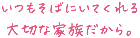 いつもそばにいてくれる大切な家族だから。