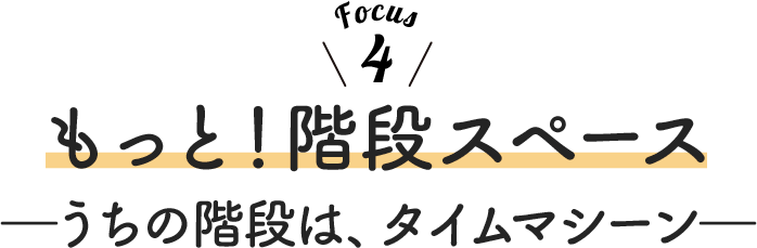Focus 4 もっと！階段スペース ーうちの階段は、タイムマシーンー